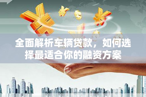 南皮全面解析车辆贷款，如何选择最适合你的融资方案